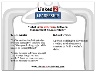 www.Linked2Leadership.com
“What is the difference between
Management & Leadership?”
T. Bell wrote:
I'll offer a rather simplistic yet often
profound perspective; someone once
said "Managers do things right, while
leaders do the right things!"
Perhaps the same individual also said
"You manage things; you lead
people!!" Based on your experience,
do these resonate with you??
G. Goel wrote:
A person working on his vision is
a leader, else he becomes a
manager to fulfill a leader's
vision.
 