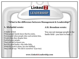 www.Linked2Leadership.com
“What is the difference between Management & Leadership?”
L. Michalski wrote:
A leader is best
When people barely know that he exists,
Not so good when people obey and acclaim him,
Worst when they despise him.
Fail to honor people,
They will fail to honor you.
But of a good leader, who talks little,
When his work is done, his aim fulfilled,
They will all say: "We did it ourselves" (Lao-tzu).
J.H. Brondum wrote:
You can not manage people in the
battle field - you have to lead...!
 