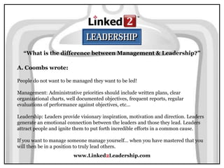 www.Linked2Leadership.com
“What is the difference between Management & Leadership?”
A. Coombs wrote:
People do not want to be managed they want to be led!
Management: Administrative priorities should include written plans, clear
organizational charts, well documented objectives, frequent reports, regular
evaluations of performance against objectives, etc...
Leadership: Leaders provide visionary inspiration, motivation and direction. Leaders
generate an emotional connection between the leaders and those they lead. Leaders
attract people and ignite them to put forth incredible efforts in a common cause.
If you want to manage someone manage yourself… when you have mastered that you
will then be in a position to truly lead others.
 