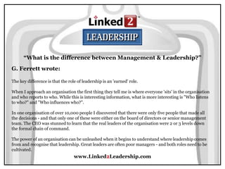 www.Linked2Leadership.com
“What is the difference between Management & Leadership?”
G. Ferrett wrote:
The key difference is that the role of leadership is an 'earned' role.
When I approach an organisation the first thing they tell me is where everyone 'sits' in the organisation
and who reports to who. While this is interesting information, what is more interesting is "Who listens
to who?" and "Who influences who?".
In one organisation of over 10,000 people I discovered that there were only five people that made all
the decisions - and that only one of these were either on the board of directors or senior management
team. The CEO was stunned to learn that the real leaders of the organisation were 2 or 3 levels down
the formal chain of command.
The power of an organisation can be unleashed when it begins to understand where leadership comes
from and recognise that leadership. Great leaders are often poor managers - and both roles need to be
cultivated.
 