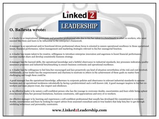 www.Linked2Leadership.com
O. Ballesta wrote:
1: A leader is an inspirational, passionate and proactive professional who due to his/her talent is a benchmark to other co-workers, who want
succeed like them and learn to be influential in the enterprise’s framework.
A manager is an operational and/or functional driven professional whose focus is oriented to ensure operational excellence in those operational
issues, financial performance, talent management and marketing strategies relevant to his/her managerial function.
2: A leader has innate talent to be creative, willingness to introduce enterprise innovation and eagerness to boost financial performance,
increase market share and develop consistently business strategy.
A manager has the learned skills, the operational knowledge and a faithful observance to industrial standards, key processes indicators, quality
assurance processes and industrial benchmarking to ensure business continuity and operational excellence.
3: A leader has the willingness to feel him/her encouraged and face proactively any kind of situation nevertheless of the risk and cost involved.
Additionally, a true leader has the empowerment and charisma to motivate to others in the achievement of these goals no matter how
challenging and tough these could be.
A good manager has the operational knowledge, adherence to corporate policies and observance to relevant industrial standards to assume
business and/or operational incidences calculatedly by facing a predetermined and a well-known risk. A good manager inspires in his/her co-
workers and team players trust, due respect and obedience.
4: An effective leader is by nature a self-confident person who has the courage to overcome doubts, uncertainties and fears while being upbeat
even beyond of him/her personal limitations, business constraints, odd appreciations and envy of co-workers.
An effective manager is by learning and experiences a self-confident professional that usually has developed the commitment to overcome
doubts, uncertainties and fears by looking for expert advice from seasoned consultant and/or true leaders that help him/her to get through
inhibiting behaviours and personality constraints.
 