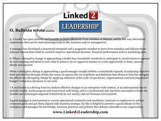 www.Linked2Leadership.com
O. Ballesta wrote (con’t):
5: A leader has open mindset and humility to learn effectively from mistakes or failures, and by this way internalize
experiences that can be used advantageously in life, business and/or management.
A manager has developed a structured viewpoint and a pragmatic mindset to learn from mistakes and failures those
relevant lessons that could be useful to improve operational dynamic, financial performance and/or marketing plan.
6: When a disruptive change is approaching a leader has remarkable sensitivity to anticipate it, intuitiveness to capture
its real meaning and talent to turn what it seems to be an apparent menace in a true opportunity to learn, assume,
decide and succeed.
When a disruptive change is approaching a good manager usually exhibits a remarkable capacity of analyzing objective
facts and develop through of him/her sense of urgency the set of policies and decisions that allows to him/her mitigate
the effects of a disrupting change by applying reduction of the scale of operations; organizational restructuring and/or
budget’s reduction decisions to cut costs.
7 A real leader is a driving force to catalyze effective changes in an enterprise-wide context, is an instrumental one to
provide wealth, social progress and economical well-being, and is a professional who has been successful to break the
moulds and stereotypes imposed restrictively by our society and our business environment.
A good manager is instrumental to ensure operational continuity and excellence; motivate to employees to achieve
corporate goals and get them aligned with business strategy; he/she is helpful to preserve a good climate in the
workplace and manages the knowledge, business practices and policies that defines culturally to any organization.
 