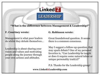 www.Linked2Leadership.com
“What is the difference between Management & Leadership?”
F. Courtney wrote:
Management is what poor leaders
do whilst they delude themselves...
Leadership is about sharing your
vision and values and motivating
people along the journey through
your own actions and attitudes.
G. Robinson wrote:
Great foundational question. It seems
there is a common consensus.
May I suggest a follow-up question, that
may spark debate? One of my personal
favorites is, “Can Leadership be taught
or does it require some natural talent or
unique personality trait(s)?”
P.S. Thanks for the Leadership group!
 