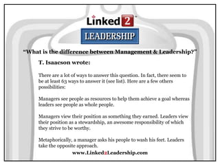 www.Linked2Leadership.com
“What is the difference between Management & Leadership?”
T. Isaacson wrote:
There are a lot of ways to answer this question. In fact, there seem to
be at least 63 ways to answer it (see list). Here are a few others
possibilities:
Managers see people as resources to help them achieve a goal whereas
leaders see people as whole people.
Managers view their position as something they earned. Leaders view
their position as a stewardship, an awesome responsibility of which
they strive to be worthy.
Metaphorically, a manager asks his people to wash his feet. Leaders
take the opposite approach.
 