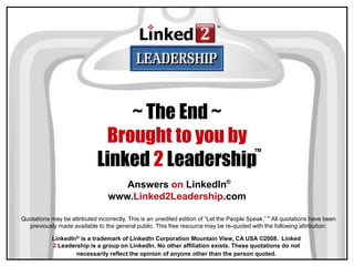 Answers on LinkedIn
www.Linked2Leadership.com
®
LinkedIn® is a trademark of LinkedIn Corporation Mountain View, CA USA ©2008. Linked
2 Leadership is a group on LinkedIn. No other affiliation exists. These quotations do not
necessarily reflect the opinion of anyone other than the person quoted.
~ The End ~
Brought to you by
Linked 2 Leadership
™
Quotations may be attributed incorrectly. This is an unedited edition of “Let the People Speak.”™ All quotations have been
previously made available to the general public. This free resource may be re-quoted with the following attribution:
 