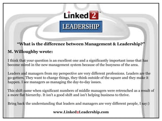 www.Linked2Leadership.com
M. Willoughby wrote:
I think that your question is an excellent one and a significantly important issue that has
become mired in the new management system because of the busyness of the area.
Leaders and managers from my perspective are very different professions. Leaders are the
go-getters. They want to change things, they think outside of the square and they make it
happen. I see managers as managing the day-to-day issues.
This shift came when significant numbers of middle managers were retrenched as a result of
a more flat hierarchy. It isn't a good shift and isn't helping business to thrive.
Bring back the understanding that leaders and managers are very different people, I say:)
“What is the difference between Management & Leadership?”
 