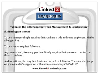 www.Linked2Leadership.com
“What is the difference between Management & Leadership?”
S. Symington wrote:
To be a manager simply requires that you have a title and some employees. Maybe
a budget. But . . .
To be a leader requires followers.
Anyone can lead, from any position. It only requires that someone. . . or two or
three. . . .follows.
And sometimes, the very best leaders are--the first followers. The ones who jump
on someone else's suggestion with enthusiasm and says "let's do it!"
 