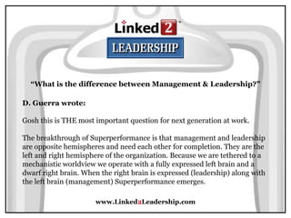 www.Linked2Leadership.com
“What is the difference between Management & Leadership?”
D. Guerra wrote:
Gosh this is THE most important question for next generation at work.
The breakthrough of Superperformance is that management and leadership
are opposite hemispheres and need each other for completion. They are the
left and right hemisphere of the organization. Because we are tethered to a
mechanistic worldview we operate with a fully expressed left brain and a
dwarf right brain. When the right brain is expressed (leadership) along with
the left brain (management) Superperformance emerges.
 