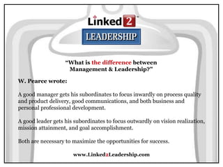www.Linked2Leadership.com
“What is the difference between
Management & Leadership?”
W. Pearce wrote:
A good manager gets his subordinates to focus inwardly on process quality
and product delivery, good communications, and both business and
personal professional development.
A good leader gets his subordinates to focus outwardly on vision realization,
mission attainment, and goal accomplishment.
Both are necessary to maximize the opportunities for success.
 