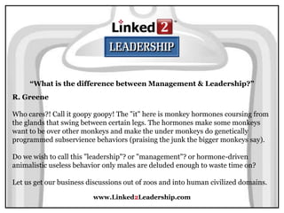 www.Linked2Leadership.com
R. Greene
Who cares?! Call it goopy goopy! The "it" here is monkey hormones coursing from
the glands that swing between certain legs. The hormones make some monkeys
want to be over other monkeys and make the under monkeys do genetically
programmed subservience behaviors (praising the junk the bigger monkeys say).
Do we wish to call this "leadership"? or "management"? or hormone-driven
animalistic useless behavior only males are deluded enough to waste time on?
Let us get our business discussions out of zoos and into human civilized domains.
“What is the difference between Management & Leadership?”
 