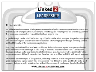 www.Linked2Leadership.com
D. Haeck wrote:
To add to the other answers, it is important to note that a leader can come out of nowhere, from any
rank in any job or organization. Leadership is something that you are given, not something you take.
It is something you earn buy respect that has been given to you.
A good manager can be a bad leader and a good leader can be a bad manager. The perfect manager is
one who is also a good leader who is able to continue a forward progress through adversity and the
political hierarchy of the business or organization.
Sorry to go on but I could write a book on this one. I also believe that a good manager who is not a
good leader will be smart enough to find a way to work in a leader to fill that void. This requires
having a small ego and a huge dedication to the ultimate goal. And conversely, a good leader with
poor management skills will recognize that there is a void to be filled and fill it with a good manager.
On a smart business aspect of the question, ultimately you want to hire one person who can be both a
good manager and a good leader. This is because it if very difficult to find a good leader and a good
manager that can actually work together without the ego issue. It can happen though. Good Luck!
 