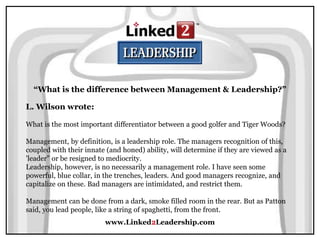 www.Linked2Leadership.com
“What is the difference between Management & Leadership?”
L. Wilson wrote:
What is the most important differentiator between a good golfer and Tiger Woods?
Management, by definition, is a leadership role. The managers recognition of this,
coupled with their innate (and honed) ability, will determine if they are viewed as a
'leader" or be resigned to mediocrity.
Leadership, however, is no necessarily a management role. I have seen some
powerful, blue collar, in the trenches, leaders. And good managers recognize, and
capitalize on these. Bad managers are intimidated, and restrict them.
Management can be done from a dark, smoke filled room in the rear. But as Patton
said, you lead people, like a string of spaghetti, from the front.
 