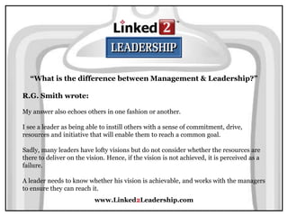 www.Linked2Leadership.com
“What is the difference between Management & Leadership?”
R.G. Smith wrote:
My answer also echoes others in one fashion or another.
I see a leader as being able to instill others with a sense of commitment, drive,
resources and initiative that will enable them to reach a common goal.
Sadly, many leaders have lofty visions but do not consider whether the resources are
there to deliver on the vision. Hence, if the vision is not achieved, it is perceived as a
failure.
A leader needs to know whether his vision is achievable, and works with the managers
to ensure they can reach it.
 