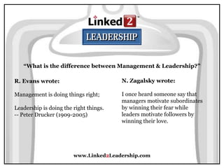 www.Linked2Leadership.com
“What is the difference between Management & Leadership?”
R. Evans wrote:
Management is doing things right;
Leadership is doing the right things.
-- Peter Drucker (1909-2005)
N. Zagalsky wrote:
I once heard someone say that
managers motivate subordinates
by winning their fear while
leaders motivate followers by
winning their love.
 