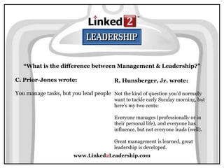 www.Linked2Leadership.com
“What is the difference between Management & Leadership?”
C. Prior-Jones wrote:
You manage tasks, but you lead people
R. Hunsberger, Jr. wrote:
Not the kind of question you'd normally
want to tackle early Sunday morning, but
here's my two cents:
Everyone manages (professionally or in
their personal life), and everyone has
influence, but not everyone leads (well).
Great management is learned, great
leadership is developed.
 