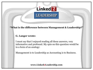 www.Linked2Leadership.com
“What is the difference between Management & Leadership?”
G. Langer wrote:
I must say that I enjoyed reading all these answers, very
informative and profound. My spin on this question would be
in a form of an analogy:
Management is to Leadership as Accounting is to Business.
 