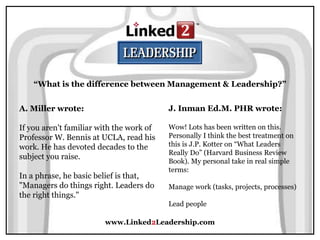 www.Linked2Leadership.com
“What is the difference between Management & Leadership?”
A. Miller wrote:
If you aren't familiar with the work of
Professor W. Bennis at UCLA, read his
work. He has devoted decades to the
subject you raise.
In a phrase, he basic belief is that,
"Managers do things right. Leaders do
the right things."
J. Inman Ed.M. PHR wrote:
Wow! Lots has been written on this.
Personally I think the best treatment on
this is J.P. Kotter on “What Leaders
Really Do” (Harvard Business Review
Book). My personal take in real simple
terms:
Manage work (tasks, projects, processes)
Lead people
 
