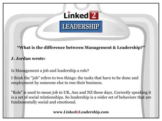 www.Linked2Leadership.com
“What is the difference between Management & Leadership?”
J. Jordan wrote:
Is Management a job and leadership a role?
I think the "job" refers to two things: the tasks that have to be done and
employment by someone else to run their business.
"Role" is used to mean job in UK, Aus and NZ these days. Correctly speaking it
is a set of social relationships. So leadership is a wider set of behaviors that are
fundamentally social and emotional.
 