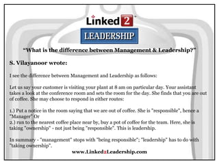 www.Linked2Leadership.com
“What is the difference between Management & Leadership?”
S. Vilayanoor wrote:
I see the difference between Management and Leadership as follows:
Let us say your customer is visiting your plant at 8 am on particular day. Your assistant
takes a look at the conference room and sets the room for the day. She finds that you are out
of coffee. She may choose to respond in either routes:
1.) Put a notice in the room saying that we are out of coffee. She is "responsible", hence a
"Manager" Or
2.) run to the nearest coffee place near by, buy a pot of coffee for the team. Here, she is
taking "ownership" - not just being "responsible". This is leadership.
In summary - "management" stops with "being responsible"; "leadership" has to do with
"taking ownership".
 
