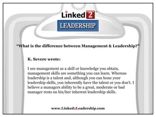 www.Linked2Leadership.com
“What is the difference between Management & Leadership?”
K. Severe wrote:
I see management as a skill or knowledge you obtain,
management skills are something you can learn. Whereas
leadership is a talent and, although you can hone your
leadership skills, you inherently have the talent or you don't. I
believe a managers ability to be a great, moderate or bad
manager rests on his/her inherent leadership skills.
 