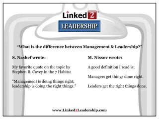 www.Linked2Leadership.com
“What is the difference between Management & Leadership?”
S. Nashef wrote:
My favorite quote on the topic by
Stephen R. Covey in the 7 Habits:
"Management is doing things right;
leadership is doing the right things."
M. Nissov wrote:
A good definition I read is:
Managers get things done right.
Leaders get the right things done.
 