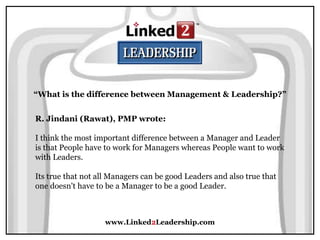 www.Linked2Leadership.com
“What is the difference between Management & Leadership?”
R. Jindani (Rawat), PMP wrote:
I think the most important difference between a Manager and Leader
is that People have to work for Managers whereas People want to work
with Leaders.
Its true that not all Managers can be good Leaders and also true that
one doesn't have to be a Manager to be a good Leader.
 