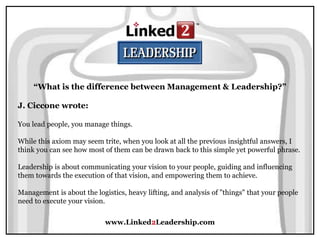 www.Linked2Leadership.com
“What is the difference between Management & Leadership?”
J. Ciccone wrote:
You lead people, you manage things.
While this axiom may seem trite, when you look at all the previous insightful answers, I
think you can see how most of them can be drawn back to this simple yet powerful phrase.
Leadership is about communicating your vision to your people, guiding and influencing
them towards the execution of that vision, and empowering them to achieve.
Management is about the logistics, heavy lifting, and analysis of "things" that your people
need to execute your vision.
 
