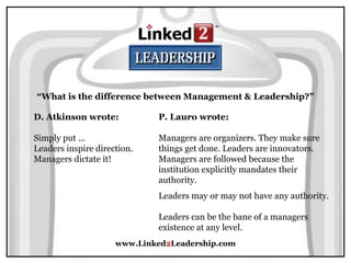 www.Linked2Leadership.com
“What is the difference between Management & Leadership?”
D. Atkinson wrote:
Simply put ...
Leaders inspire direction.
Managers dictate it!
P. Lauro wrote:
Managers are organizers. They make sure
things get done. Leaders are innovators.
Managers are followed because the
institution explicitly mandates their
authority.
Leaders may or may not have any authority.
Leaders can be the bane of a managers
existence at any level.
 