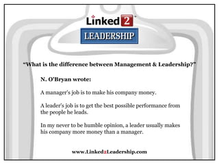 www.Linked2Leadership.com
“What is the difference between Management & Leadership?”
N. O'Bryan wrote:
A manager's job is to make his company money.
A leader's job is to get the best possible performance from
the people he leads.
In my never to be humble opinion, a leader usually makes
his company more money than a manager.
 