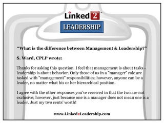 www.Linked2Leadership.com
“What is the difference between Management & Leadership?”
S. Ward, CPLP wrote:
Thanks for asking this question. I feel that management is about tasks -
leadership is about behavior. Only those of us in a "manager" role are
tasked with "management" responsibilities; however, anyone can be a
leader, no matter what his or her hierarchical position.
I agree with the other responses you've received in that the two are not
exclusive; however, just because one is a manager does not mean one is a
leader. Just my two cents' worth!
 