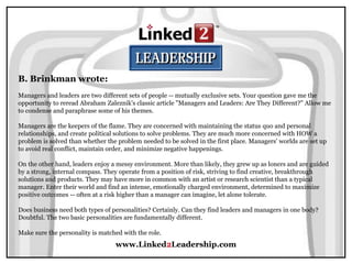 www.Linked2Leadership.com
B. Brinkman wrote:
Managers and leaders are two different sets of people -- mutually exclusive sets. Your question gave me the
opportunity to reread Abraham Zaleznik's classic article "Managers and Leaders: Are They Different?" Allow me
to condense and paraphrase some of his themes.
Managers are the keepers of the flame. They are concerned with maintaining the status quo and personal
relationships, and create political solutions to solve problems. They are much more concerned with HOW a
problem is solved than whether the problem needed to be solved in the first place. Managers' worlds are set up
to avoid real conflict, maintain order, and minimize negative happenings.
On the other hand, leaders enjoy a messy environment. More than likely, they grew up as loners and are guided
by a strong, internal compass. They operate from a position of risk, striving to find creative, breakthrough
solutions and products. They may have more in common with an artist or research scientist than a typical
manager. Enter their world and find an intense, emotionally charged environment, determined to maximize
positive outcomes -- often at a risk higher than a manager can imagine, let alone tolerate.
Does business need both types of personalities? Certainly. Can they find leaders and managers in one body?
Doubtful. The two basic personalities are fundamentally different.
Make sure the personality is matched with the role.
 