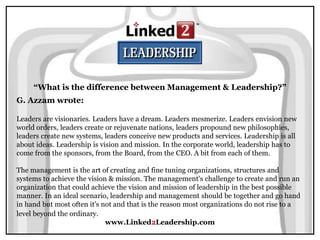 www.Linked2Leadership.com
“What is the difference between Management & Leadership?”
G. Azzam wrote:
Leaders are visionaries. Leaders have a dream. Leaders mesmerize. Leaders envision new
world orders, leaders create or rejuvenate nations, leaders propound new philosophies,
leaders create new systems, leaders conceive new products and services. Leadership is all
about ideas. Leadership is vision and mission. In the corporate world, leadership has to
come from the sponsors, from the Board, from the CEO. A bit from each of them.
The management is the art of creating and fine tuning organizations, structures and
systems to achieve the vision & mission. The management's challenge to create and run an
organization that could achieve the vision and mission of leadership in the best possible
manner. In an ideal scenario, leadership and management should be together and go hand
in hand but most often it's not and that is the reason most organizations do not rise to a
level beyond the ordinary.
 