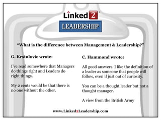 www.Linked2Leadership.com
“What is the difference between Management & Leadership?”
G. Krstulovic wrote:
I’ve read somewhere that Managers
do things right and Leaders do
right things.
My 2 cents would be that there is
no one without the other.
C. Hammond wrote:
All good answers. I like the definition of
a leader as someone that people will
follow, even if just out of curiosity.
You can be a thought leader but not a
thought manager.
A view from the British Army
 