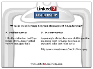 www.Linked2Leadership.com
“What is the difference between Management & Leadership?”
R. Beecher wrote:
I like the distinction that Edgar
Schein offers....leaders effect
culture, managers don't.
M. Duserre wrote:
As you might already be aware of, this question
is a major point for Lance Secretan, as
explained in his best seller book :
http://www.secretan.com/inspire/index.php
 