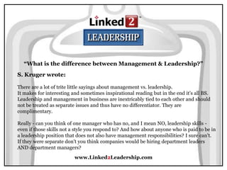www.Linked2Leadership.com
“What is the difference between Management & Leadership?”
S. Kruger wrote:
There are a lot of trite little sayings about management vs. leadership.
It makes for interesting and sometimes inspirational reading but in the end it's all BS.
Leadership and management in business are inextricably tied to each other and should
not be treated as separate issues and thus have no differentiator. They are
complimentary.
Really - can you think of one manager who has no, and I mean NO, leadership skills -
even if those skills not a style you respond to? And how about anyone who is paid to be in
a leadership position that does not also have management responsibilities? I sure can't.
If they were separate don't you think companies would be hiring department leaders
AND department managers?
 