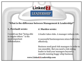 www.Linked2Leadership.com
“What is the difference between Management & Leadership?”
L. Perriault wrote:
I would say that "being able
to inspire others " is the
most important
differentiator.
J. Marden wrote:
A leader takes risks. A manager reduces risk.
A successful businessperson mixes both roles
effectively.
Business need good risk managers in order to
run smoothly. But you need a risk-taking
leader to lead your managers beyond a
smooth-running buggy whip business.
 