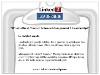 www.Linked2Leadership.com
“What is the difference between Management & Leadership?”
S. Palghat wrote:
Leadership is people related. It’s a process by which one has
positive influence over other people to achieve a specific
goal.
Management is much broader. Management is an ability to
effectively leverage all the available resources (People being
one of them) to achieve organizational goal.
 