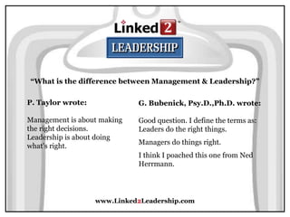 www.Linked2Leadership.com
“What is the difference between Management & Leadership?”
P. Taylor wrote:
Management is about making
the right decisions.
Leadership is about doing
what's right.
G. Bubenick, Psy.D.,Ph.D. wrote:
Good question. I define the terms as:
Leaders do the right things.
Managers do things right.
I think I poached this one from Ned
Herrmann.
 