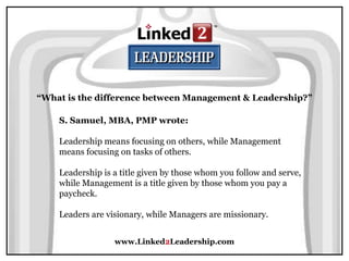 www.Linked2Leadership.com
“What is the difference between Management & Leadership?”
S. Samuel, MBA, PMP wrote:
Leadership means focusing on others, while Management
means focusing on tasks of others.
Leadership is a title given by those whom you follow and serve,
while Management is a title given by those whom you pay a
paycheck.
Leaders are visionary, while Managers are missionary.
 