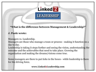 www.Linked2Leadership.com
“What is the difference between Management & Leadership?”
J. Poole wrote:
Managers vs. Leadership.
Managers are those who manage a team or process - making it function on a
day to day.
Leadership is taking it steps further and seeing the vision, understanding the
outcome and the achievables that need to take place. Growing the
organization and making the dreams/visions come true.
Some managers are there to put ticks in the boxes - while leadership is there
for the driving force.
 