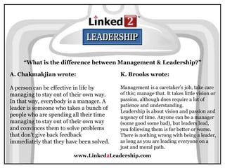 www.Linked2Leadership.com
“What is the difference between Management & Leadership?”
A. Chakmakjian wrote:
A person can be effective in life by
managing to stay out of their own way.
In that way, everybody is a manager. A
leader is someone who takes a bunch of
people who are spending all their time
managing to stay out of their own way
and convinces them to solve problems
that don't give back feedback
immediately that they have been solved.
K. Brooks wrote:
Management is a caretaker's job, take care
of this; manage that. It takes little vision or
passion, although does require a lot of
patience and understanding.
Leadership is about vision and passion and
urgency of time. Anyone can be a manager
(some good some bad), but leaders lead,
you following them is for better or worse.
There is nothing wrong with being a leader,
as long as you are leading everyone on a
just and moral path.
 