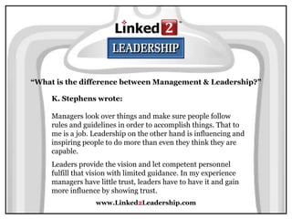 www.Linked2Leadership.com
“What is the difference between Management & Leadership?”
K. Stephens wrote:
Managers look over things and make sure people follow
rules and guidelines in order to accomplish things. That to
me is a job. Leadership on the other hand is influencing and
inspiring people to do more than even they think they are
capable.
Leaders provide the vision and let competent personnel
fulfill that vision with limited guidance. In my experience
managers have little trust, leaders have to have it and gain
more influence by showing trust.
 