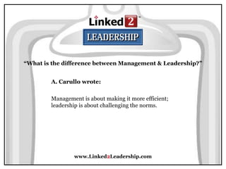 www.Linked2Leadership.com
“What is the difference between Management & Leadership?”
A. Carullo wrote:
Management is about making it more efficient;
leadership is about challenging the norms.
 