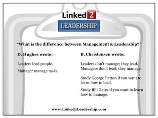 www.Linked2Leadership.com
“What is the difference between Management & Leadership?”
D. Hughes wrote:
Leaders lead people.
Manager manage tasks.
B. Christensen wrote:
Leaders don't manage; they lead.
Managers don't lead; they manage.
Study George Patton if you want to
learn how to lead.
Study Bill Gates if you want to learn
how to manage.
 