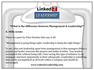 www.Linked2Leadership.com
“What is the difference between Management & Leadership?”
S. Mills wrote:
There is a quote by Peter Drucker that says it all:
"Management is going things right; Leadership is doing the right things."
To me, what sets leadership apart from management is that managers follow a
process and leader reinvents the process and makes it better. True leaders
accomplish this without being told. I love seeing this type of initiative in my
managers and more importantly in their salespeople. Leadership is something
that can be accomplished at all levels within a company and should be
encouraged.
 