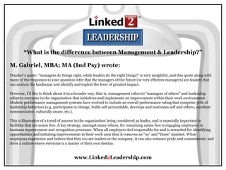 www.Linked2Leadership.com
“What is the difference between Management & Leadership?”
M. Gabriel, MBA; MA (Ind Psy) wrote:
Drucker’s quote: "managers do things right, while leaders do the right things!" is very insightful, and this quote along with
many of the responses to your question infer that the managers of the future (or very effective managers) are leaders that
can analyze the landscape and identify and exploit the lever of greatest impact.
However, I’d like to think about it in a broader way; that is, management refers to “managers of others” and leadership
refers to everyone in the organization that initiatives and implements an improvement within their work environment.
Modern performance management systems have evolved to include an overall performance rating that comprise 50% of
leadership behaviors (e.g. participates in change, holds self accountable, develops and motivates self and others, excellent
communicator, culturally aware, etc.).
This is illustrative of a trend of anyone in the organization being considered as leader, and is especially important in
facilities that are union free. A key strategy, amongst many others, for remaining union free is engaging employees in
business improvement and recognition processes. When all employees feel responsible for and is rewarded for identifying
opportunities and initiating improvements in their work area then it removes an “us” and “them” mindset. When
employees experience and believe that they too are leaders in the company, it can also enhance pride and commitment, and
drive a culture where everyone is a master of their own destiny.
 
