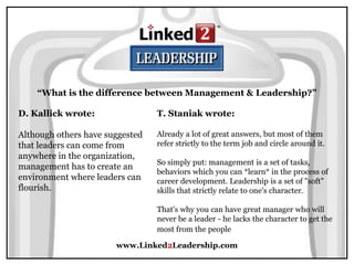 www.Linked2Leadership.com
“What is the difference between Management & Leadership?”
D. Kallick wrote:
Although others have suggested
that leaders can come from
anywhere in the organization,
management has to create an
environment where leaders can
flourish.
T. Staniak wrote:
Already a lot of great answers, but most of them
refer strictly to the term job and circle around it.
So simply put: management is a set of tasks,
behaviors which you can *learn* in the process of
career development. Leadership is a set of "soft"
skills that strictly relate to one's character.
That's why you can have great manager who will
never be a leader - he lacks the character to get the
most from the people
 