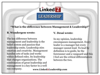 www.Linked2Leadership.com
“What is the difference between Management & Leadership?”
B. Wondergem wrote:
The key difference between
management and leadership is the
belief system and passion that
leadership emits. Leadership stirs
emotion and creativity. Management
handles sets of tasks and works
within defined roles. Its leadership
that changes organizations. The
combination of great leadership and
management is a key factor in a well
run company.
V. Desai wrote:
In my opinion, leadership
encompasses management. Every
leader is a manager but every
manager cannot lead. To lead by
definition is to guide, be the
forerunner and a vanguard and this
I feel are the critical differentiators
between the two.
 
