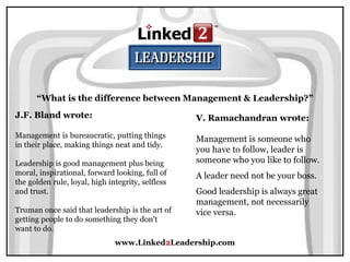 www.Linked2Leadership.com
“What is the difference between Management & Leadership?”
J.F. Bland wrote:
Management is bureaucratic, putting things
in their place, making things neat and tidy.
Leadership is good management plus being
moral, inspirational, forward looking, full of
the golden rule, loyal, high integrity, selfless
and trust.
Truman once said that leadership is the art of
getting people to do something they don't
want to do.
V. Ramachandran wrote:
Management is someone who
you have to follow, leader is
someone who you like to follow.
A leader need not be your boss.
Good leadership is always great
management, not necessarily
vice versa.
 