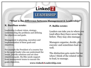 www.Linked2Leadership.com
“What is the difference between Management & Leadership?”
K. Bardhan wrote:
Leadership is about vision, strategy,
understanding the problems and defining
the objectives and goals.
Management is planning, execution and
implementation of these goals and
objectives.
For example the President of a country has
to be a good leader who can understand the
issues, provide solutions and set clear
objectives/goals. He/She needs support
from management teams to execute the
goals/objectives.
P. Ballin wrote:
Leaders can take you to where you
(and often they) have never been
before. They may also manage,
Managers organise, decide, plan,
execute: and sometimes lead as
well.
The distinction gets easier for me
when I think of the related verbs:
to lead, to manage.
 